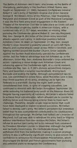 The Battle of Antietam /ænˈtiːtəm/, also known as the Battle of Sharpsburg, particularly in the Southern United States, was fought on September 17, 1862, between Confederate General Robert E. Lee's Army of Northern Virginia and Union General George B. McClellan's Army of the Potomac, near Sharpsburg, Maryland and Antietam Creek as part of the Maryland Campaign. It was the first field army-level engagement in the Eastern Theater of the American Civil War to take place on Union soil and is the bloodiest single-day battle in American history, with a combined tally of 22,717 dead, wounded, or missing. After pursuing the Confederate general Robert E. Lee into Maryland, Maj. Gen. George B. McClellan of the Union Army launched attacks against Lee's army, in defensive positions behind Antietam Creek. At dawn on September 17, Maj. Gen. Joseph Hooker's corps mounted a powerful assault on Lee's left flank. Attacks and counterattacks swept across Miller's Cornfield, and fighting swirled around the Dunker Church. Union assaults against the Sunken Road eventually pierced the Confederate center, but the Federal advantage was not followed up. In the afternoon, Union Maj. Gen. Ambrose Burnside's corps entered the action, capturing a stone bridge over Antietam Creek and advancing against the Confederate right. At a crucial moment, Confederate Maj. Gen. A. P. Hill's division arrived from Harpers Ferry and launched a surprise counterattack, driving back Burnside and ending the battle. Although outnumbered two-to-one, Lee committed his entire force, while McClellan sent in less than three-quarters of his army, enabling Lee to fight the Federals to a standstill. During the night, both armies consolidated their lines. In spite of crippling casualties, Lee continued to skirmish with McClellan throughout September 18, while removing his battered army south of the Potomac River.[9] Despite having superiority of numbers, McClellan's attacks failed to achieve force concentration, which allowed Lee to counter by shifting forces and moving along interior lines to meet each challenge. Therefore, despite ample reserve forces that could have been deployed to exploit localized successes, McClellan failed to destroy Lee's army. McClellan's persistent but erroneous belief that he was outnumbered contributed to his cautiousness throughout the campaign. McClellan had halted Lee's invasion of Maryland, but Lee was able to withdraw his army back to Virginia without interference from the cautious McClellan. McClellan's refusal to pursue Lee's army led to his removal from command by President Abraham Lincoln in November. Although the battle was tactically inconclusive, the Confederate troops had withdrawn first from the battlefield, making it a Union strategic victory. It was a sufficiently significant victory to give Lincoln the confidence to announce his Emancipation Proclamation, which discouraged the British and French governments from pursuing any potential plans to recognize the Confederacy.