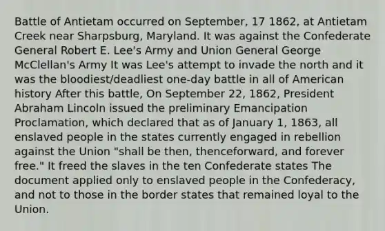 Battle of Antietam occurred on September, 17 1862, at Antietam Creek near Sharpsburg, Maryland. It was against the Confederate General Robert E. Lee's Army and Union General George McClellan's Army It was Lee's attempt to invade the north and it was the bloodiest/deadliest one-day battle in all of American history After this battle, On September 22, 1862, President Abraham Lincoln issued the preliminary Emancipation Proclamation, which declared that as of January 1, 1863, all enslaved people in the states currently engaged in rebellion against the Union "shall be then, thenceforward, and forever free." It freed the slaves in the ten Confederate states The document applied only to enslaved people in the Confederacy, and not to those in the border states that remained loyal to the Union.