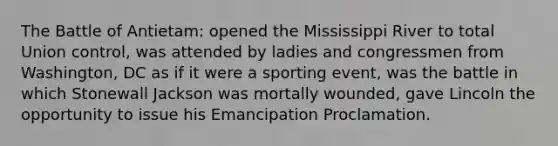 The Battle of Antietam: opened the Mississippi River to total Union control, was attended by ladies and congressmen from Washington, DC as if it were a sporting event, was the battle in which Stonewall Jackson was mortally wounded, gave Lincoln the opportunity to issue his Emancipation Proclamation.