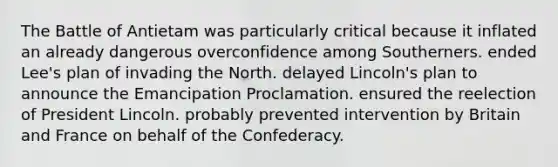 The Battle of Antietam was particularly critical because it inflated an already dangerous overconfidence among Southerners. ended Lee's plan of invading the North. delayed Lincoln's plan to announce the Emancipation Proclamation. ensured the reelection of President Lincoln. probably prevented intervention by Britain and France on behalf of the Confederacy.