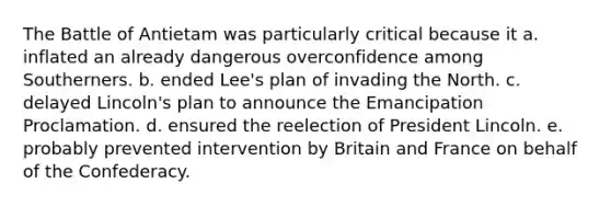 The Battle of Antietam was particularly critical because it a. inflated an already dangerous overconfidence among Southerners. b. ended Lee's plan of invading the North. c. delayed Lincoln's plan to announce the Emancipation Proclamation. d. ensured the reelection of President Lincoln. e. probably prevented intervention by Britain and France on behalf of the Confederacy.