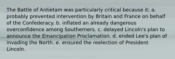 The Battle of Antietam was particularly critical because it: a. probably prevented intervention by Britain and France on behalf of the Confederacy. b. inflated an already dangerous overconfidence among Southerners. c. delayed Lincoln's plan to announce the Emancipation Proclamation. d. ended Lee's plan of invading the North. e. ensured the reelection of President Lincoln.