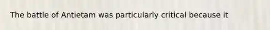 The battle of Antietam was particularly critical because it