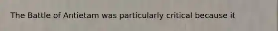 The Battle of Antietam was particularly critical because it