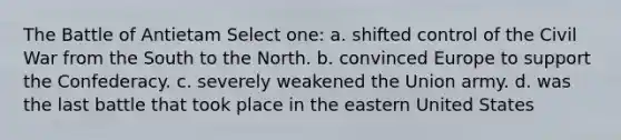 The Battle of Antietam Select one: a. shifted control of the Civil War from the South to the North. b. convinced Europe to support the Confederacy. c. severely weakened the Union army. d. was the last battle that took place in the eastern United States