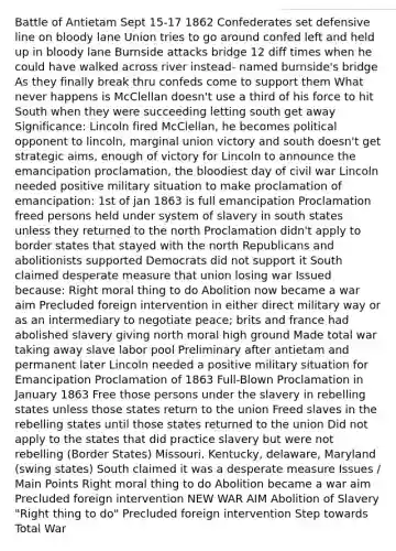 Battle of Antietam Sept 15-17 1862 Confederates set defensive line on bloody lane Union tries to go around confed left and held up in bloody lane Burnside attacks bridge 12 diff times when he could have walked across river instead- named burnside's bridge As they finally break thru confeds come to support them What never happens is McClellan doesn't use a third of his force to hit South when they were succeeding letting south get away Significance: Lincoln fired McClellan, he becomes political opponent to lincoln, marginal union victory and south doesn't get strategic aims, enough of victory for Lincoln to announce the emancipation proclamation, the bloodiest day of civil war Lincoln needed positive military situation to make proclamation of emancipation: 1st of jan 1863 is full emancipation Proclamation freed persons held under system of slavery in south states unless they returned to the north Proclamation didn't apply to border states that stayed with the north Republicans and abolitionists supported Democrats did not support it South claimed desperate measure that union losing war Issued because: Right moral thing to do Abolition now became a war aim Precluded foreign intervention in either direct military way or as an intermediary to negotiate peace; brits and france had abolished slavery giving north moral high ground Made total war taking away slave labor pool Preliminary after antietam and permanent later Lincoln needed a positive military situation for Emancipation Proclamation of 1863 Full-Blown Proclamation in January 1863 Free those persons under the slavery in rebelling states unless those states return to the union Freed slaves in the rebelling states until those states returned to the union Did not apply to the states that did practice slavery but were not rebelling (Border States) Missouri, Kentucky, delaware, Maryland (swing states) South claimed it was a desperate measure Issues / Main Points Right moral thing to do Abolition became a war aim Precluded foreign intervention NEW WAR AIM Abolition of Slavery "Right thing to do" Precluded foreign intervention Step towards Total War