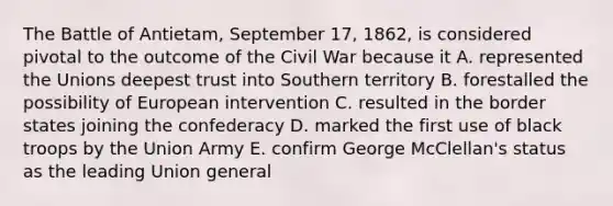 The Battle of Antietam, September 17, 1862, is considered pivotal to the outcome of the Civil War because it A. represented the Unions deepest trust into Southern territory B. forestalled the possibility of European intervention C. resulted in the border states joining the confederacy D. marked the first use of black troops by the Union Army E. confirm George McClellan's status as the leading Union general