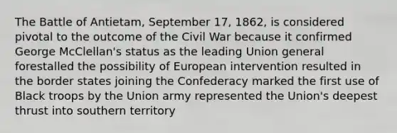 The Battle of Antietam, September 17, 1862, is considered pivotal to the outcome of the Civil War because it confirmed George McClellan's status as the leading Union general forestalled the possibility of European intervention resulted in the border states joining the Confederacy marked the first use of Black troops by the Union army represented the Union's deepest thrust into southern territory