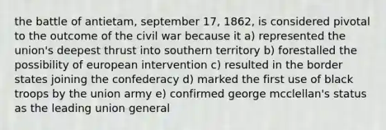 the battle of antietam, september 17, 1862, is considered pivotal to the outcome of the civil war because it a) represented the union's deepest thrust into southern territory b) forestalled the possibility of european intervention c) resulted in the border states joining the confederacy d) marked the first use of black troops by the union army e) confirmed george mcclellan's status as the leading union general