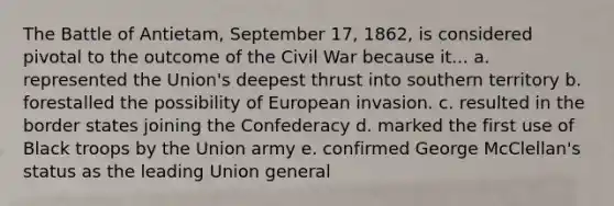 The Battle of Antietam, September 17, 1862, is considered pivotal to the outcome of the Civil War because it... a. represented the Union's deepest thrust into southern territory b. forestalled the possibility of European invasion. c. resulted in the border states joining the Confederacy d. marked the first use of Black troops by the Union army e. confirmed George McClellan's status as the leading Union general