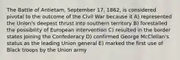 The Battle of Antietam, September 17, 1862, is considered pivotal to the outcome of the Civil War because it A) represented the Union's deepest thrust into southern territory B) forestalled the possibility of European intervention C) resulted in the border states joining the Confederacy D) confirmed George McClellan's status as the leading Union general E) marked the first use of Black troops by the Union army