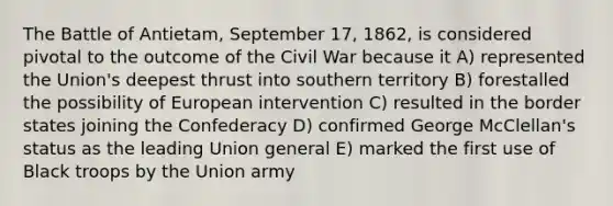 The Battle of Antietam, September 17, 1862, is considered pivotal to the outcome of the Civil War because it A) represented the Union's deepest thrust into southern territory B) forestalled the possibility of European intervention C) resulted in the border states joining the Confederacy D) confirmed George McClellan's status as the leading Union general E) marked the first use of Black troops by the Union army