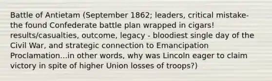 Battle of Antietam (September 1862; leaders, critical mistake- the found Confederate battle plan wrapped in cigars! results/casualties, outcome, legacy - bloodiest single day of the Civil War, and strategic connection to Emancipation Proclamation...in other words, why was Lincoln eager to claim victory in spite of higher Union losses of troops?)