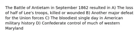 The Battle of Antietam in September 1862 resulted in A) The loss of half of Lee's troops, killed or wounded B) Another major defeat for the Union forces C) The bloodiest single day in American military history D) Confederate control of much of western Maryland