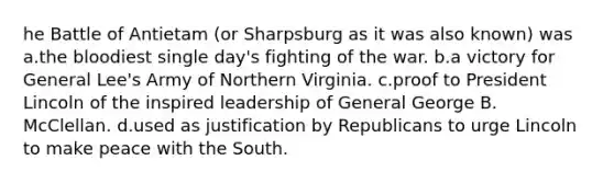 he Battle of Antietam (or Sharpsburg as it was also known) was a.the bloodiest single day's fighting of the war. b.a victory for General Lee's Army of Northern Virginia. c.proof to President Lincoln of the inspired leadership of General George B. McClellan. d.used as justification by Republicans to urge Lincoln to make peace with the South.