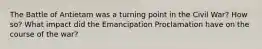 The Battle of Antietam was a turning point in the Civil War? How so? What impact did the Emancipation Proclamation have on the course of the war?