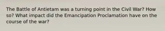 The Battle of Antietam was a turning point in the Civil War? How so? What impact did the Emancipation Proclamation have on the course of the war?