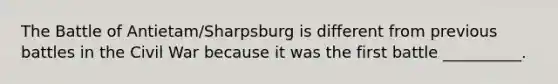 The Battle of Antietam/Sharpsburg is different from previous battles in the Civil War because it was the first battle __________.