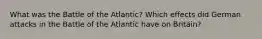 What was the Battle of the Atlantic? Which effects did German attacks in the Battle of the Atlantic have on Britain?