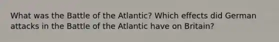 What was the Battle of the Atlantic? Which effects did German attacks in the Battle of the Atlantic have on Britain?