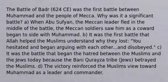 The Battle of Badr (624 CE) was the first battle between Muhammad and the people of Mecca. Why was it a significant battle? a) When Abu Sufyan, the Meccan leader fled in the middle of the battle, the Meccan soldiers saw him as a coward began to side with Muhammad. b) It was the first battle that Allah helped the Muslims understand why they lost: "You hesitated and began arguing with each other...and disobeyed." c) It was the battle that began the hatred between the Muslims and the Jews today because the Bani Qurayza tribe (Jews) betrayed the Muslims. d) The victory reinforced the Muslims view toward Muhammad as a leader and commander.