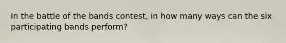 In the battle of the bands contest, in how many ways can the six participating bands perform?