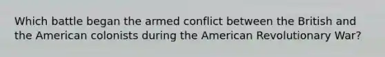 Which battle began the armed conflict between the British and the American colonists during the American Revolutionary War?