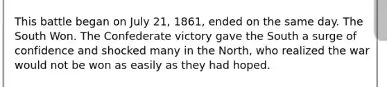 This battle began on July 21, 1861, ended on the same day. The South Won. The Confederate victory gave the South a surge of confidence and shocked many in the North, who realized the war would not be won as easily as they had hoped.