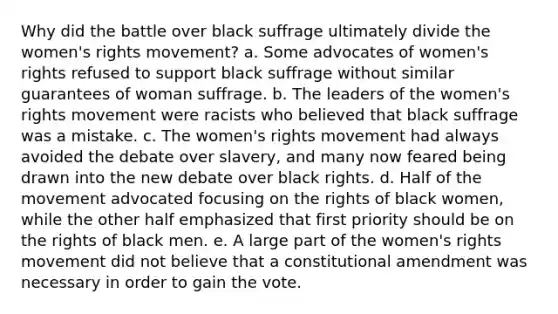 Why did the battle over black suffrage ultimately divide the women's rights movement? a. Some advocates of women's rights refused to support black suffrage without similar guarantees of woman suffrage. b. The leaders of the women's rights movement were racists who believed that black suffrage was a mistake. c. The women's rights movement had always avoided the debate over slavery, and many now feared being drawn into the new debate over black rights. d. Half of the movement advocated focusing on the rights of black women, while the other half emphasized that first priority should be on the rights of black men. e. A large part of the women's rights movement did not believe that a constitutional amendment was necessary in order to gain the vote.