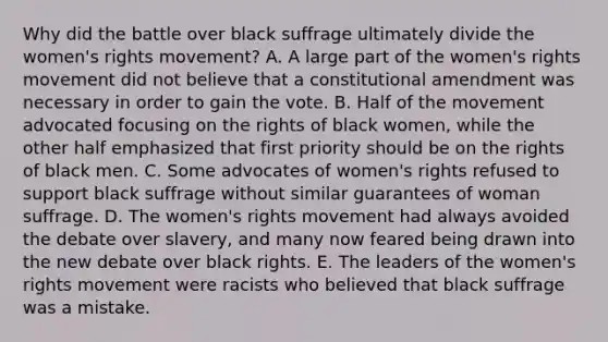 Why did the battle over black suffrage ultimately divide the women's rights movement? A. A large part of the women's rights movement did not believe that a constitutional amendment was necessary in order to gain the vote. B. Half of the movement advocated focusing on the rights of black women, while the other half emphasized that first priority should be on the rights of black men. C. Some advocates of women's rights refused to support black suffrage without similar guarantees of woman suffrage. D. The women's rights movement had always avoided the debate over slavery, and many now feared being drawn into the new debate over black rights. E. The leaders of the women's rights movement were racists who believed that black suffrage was a mistake.