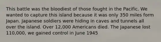 This battle was the bloodiest of those fought in the Pacific. We wanted to capture this island because it was only 350 miles form Japan. Japanese soldiers were hiding in caves and tunnels all over the island. Over 12,000 Americans died. The Japanese lost 110,000, we gained control in June 1945