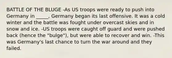 BATTLE OF THE BLUGE -As US troops were ready to push into Germany in _____, Germany began its last offensive. It was a cold winter and the battle was fought under overcast skies and in snow and ice. -US troops were caught off guard and were pushed back (hence the "bulge"), but were able to recover and win. -This was Germany's last chance to turn the war around and they failed.