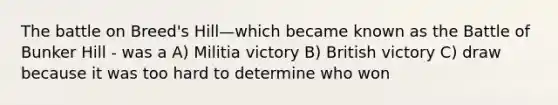 The battle on Breed's Hill—which became known as the Battle of Bunker Hill - was a A) Militia victory B) British victory C) draw because it was too hard to determine who won