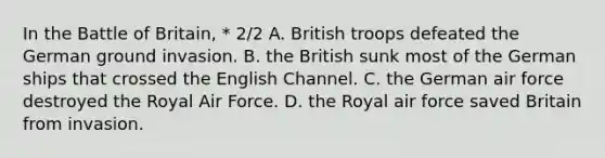 In the Battle of Britain, * 2/2 A. British troops defeated the German ground invasion. B. the British sunk most of the German ships that crossed the English Channel. C. the German air force destroyed the Royal Air Force. D. the Royal air force saved Britain from invasion.