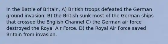 In the Battle of Britain, A) British troops defeated the German ground invasion. B) the British sunk most of the German ships that crossed the English Channel C) the German air force destroyed the Royal Air Force. D) the Royal Air Force saved Britain from invasion.