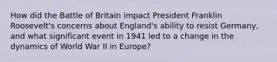 How did the Battle of Britain impact President Franklin Roosevelt's concerns about England's ability to resist Germany, and what significant event in 1941 led to a change in the dynamics of World War II in Europe?