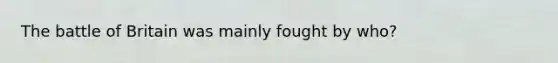 The battle of Britain was mainly fought by who?