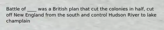 Battle of ____ was a British plan that cut the colonies in half, cut off New England from the south and control Hudson River to lake champlain