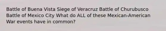 Battle of Buena Vista Siege of Veracruz Battle of Churubusco Battle of Mexico City What do ALL of these Mexican-American War events have in common?