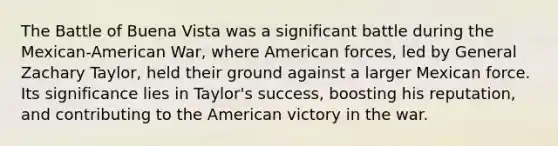 The Battle of Buena Vista was a significant battle during the Mexican-American War, where American forces, led by General Zachary Taylor, held their ground against a larger Mexican force. Its significance lies in Taylor's success, boosting his reputation, and contributing to the American victory in the war.