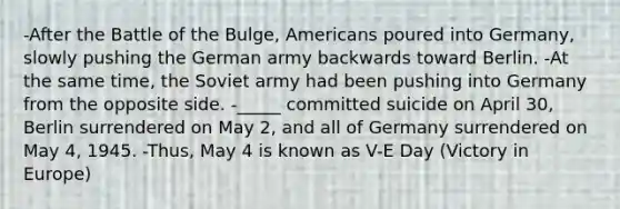 -After the Battle of the Bulge, Americans poured into Germany, slowly pushing the German army backwards toward Berlin. -At the same time, the Soviet army had been pushing into Germany from the opposite side. -_____ committed suicide on April 30, Berlin surrendered on May 2, and all of Germany surrendered on May 4, 1945. -Thus, May 4 is known as V-E Day (Victory in Europe)