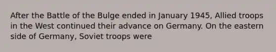 After the Battle of the Bulge ended in January 1945, Allied troops in the West continued their advance on Germany. On the eastern side of Germany, Soviet troops were