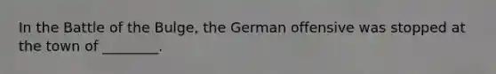 In the Battle of the Bulge, the German offensive was stopped at the town of ________.