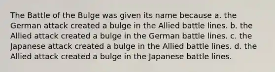 The Battle of the Bulge was given its name because a. the German attack created a bulge in the Allied battle lines. b. the Allied attack created a bulge in the German battle lines. c. the Japanese attack created a bulge in the Allied battle lines. d. the Allied attack created a bulge in the Japanese battle lines.