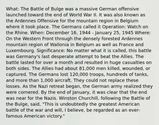 What: The Battle of Bulge was a massive German offensive launched toward the end of World War II. It was also known as the Ardennes Offensive for the mountain region in Belgium where it took place. The Germans called it Operation: Watch on the Rhine. When: December 16, 1944 - January 25, 1945 Where: On the Western Front through the densely forested Ardennes mountain region of Wallonia in Belgium as well as France and Luxembourg. Significance: No matter what it is called, this battle was Germany's last desperate attempt to beat the Allies. The battle lasted for over a month and resulted in huge casualties on both sides. The Allies had about 81,000 men killed, wounded, or captured. The Germans lost 120,000 troops, hundreds of tanks, and more than 1,000 aircraft. They could not replace these losses. As the Nazi retreat began, the German army realized they were cornered. By the end of January, it was clear that the end was near for the Nazis. Winston Churchill, following the Battle of the Bulge, said, "This is undoubtedly the greatest American battle of the war and will, I believe, be regarded as an ever-famous American victory."