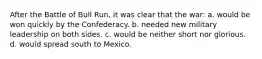 After the Battle of Bull Run, it was clear that the war: a. would be won quickly by the Confederacy. b. needed new military leadership on both sides. c. would be neither short nor glorious. d. would spread south to Mexico.