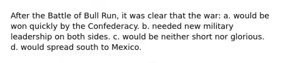 After the Battle of Bull Run, it was clear that the war: a. would be won quickly by the Confederacy. b. needed new military leadership on both sides. c. would be neither short nor glorious. d. would spread south to Mexico.