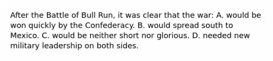 After the Battle of Bull Run, it was clear that the war: A. would be won quickly by the Confederacy. B. would spread south to Mexico. C. would be neither short nor glorious. D. needed new military leadership on both sides.