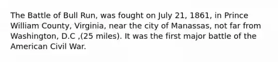 The Battle of Bull Run, was fought on July 21, 1861, in Prince William County, Virginia, near the city of Manassas, not far from Washington, D.C ,(25 miles). It was the first major battle of the American Civil War.