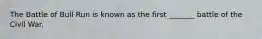 The Battle of Bull Run is known as the first _______ battle of the Civil War.